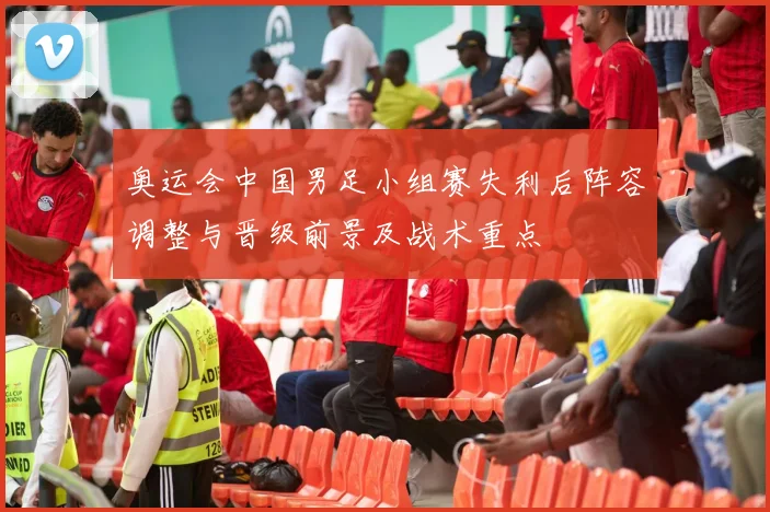 奥运会中国男足小组赛失利后阵容调整与晋级前景及战术重点