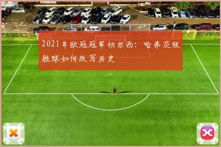 2021年欧冠冠军切尔西：哈弗茨致胜球如何改写历史