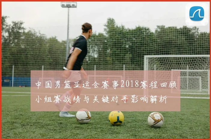 中国男篮亚运会赛事2018赛程回顾小组赛战绩与关键对手影响解析