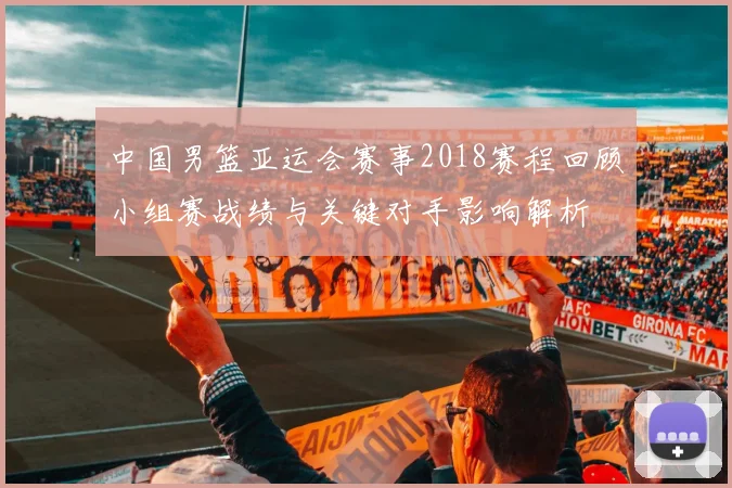 中国男篮亚运会赛事2018赛程回顾小组赛战绩与关键对手影响解析