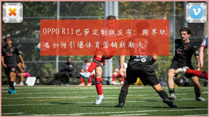 OPPO R11巴萨定制版发布：跨界联名如何引爆体育营销新潮流？