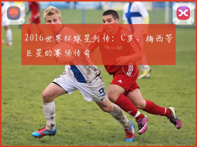 2016世界杯球星列传：C罗、梅西等巨星的赛场传奇