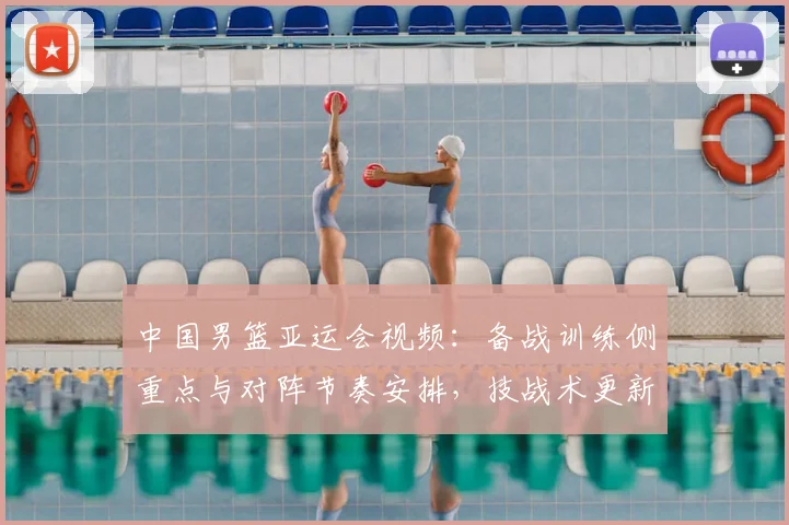 中国男篮亚运会视频：备战训练侧重点与对阵节奏安排，技战术更新影响比赛节奏